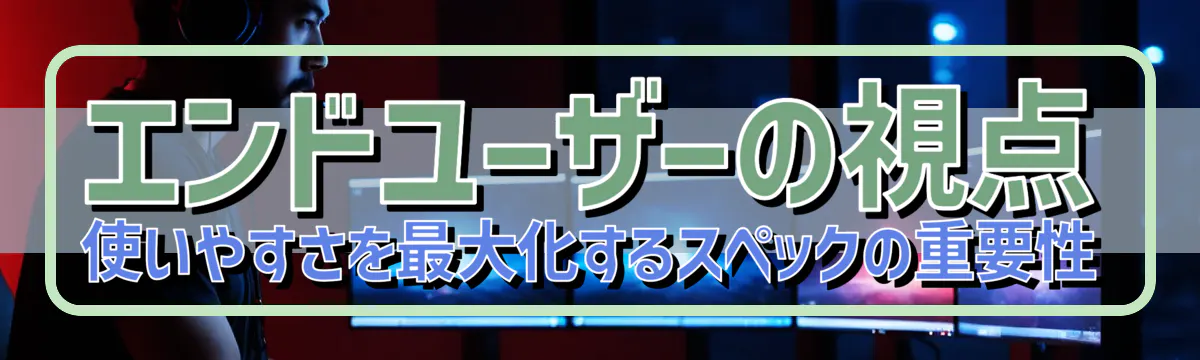 エンドユーザーの視点 使いやすさを最大化するスペックの重要性