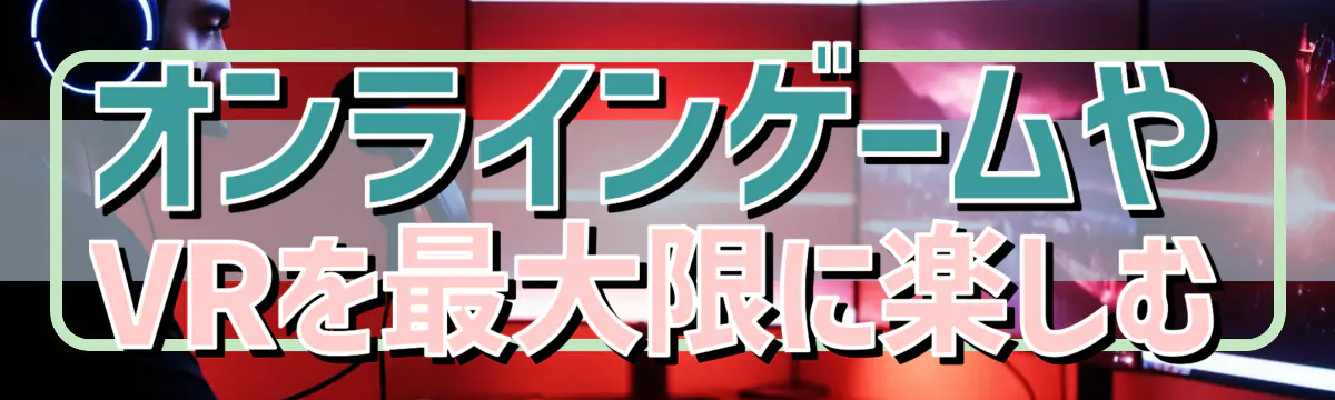 オンラインゲームやVRを最大限に楽しむ
