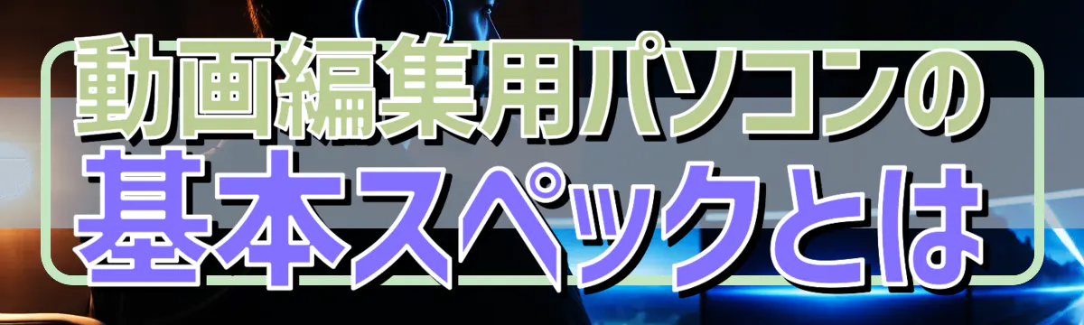 動画編集用パソコンの基本スペックとは
