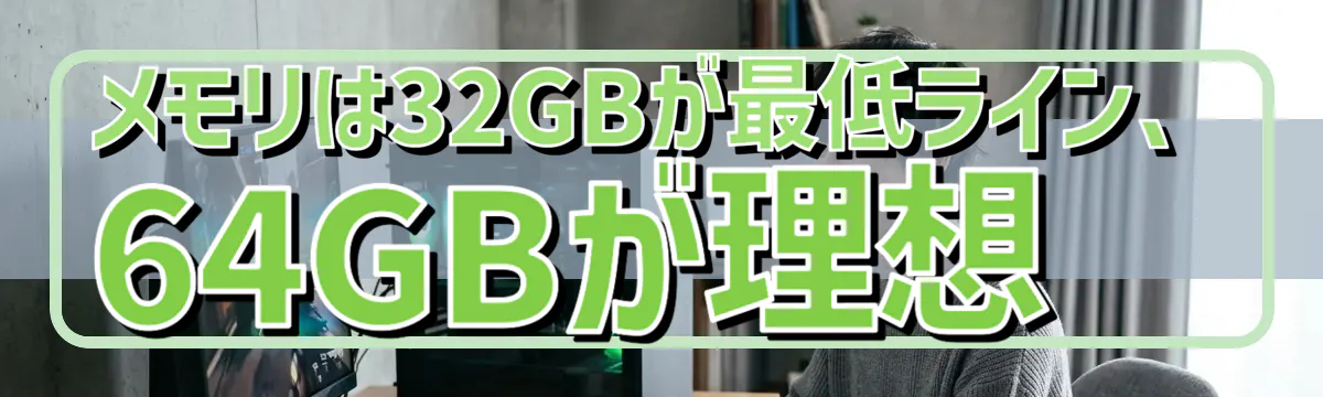 メモリは32GBが最低ライン、64GBが理想