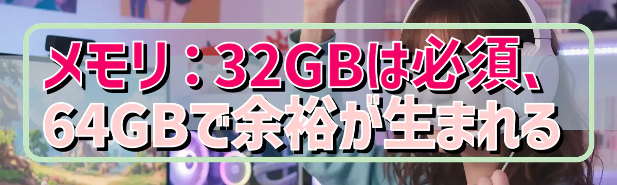 メモリ：32GBは必須、64GBで余裕が生まれる